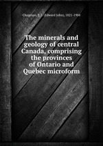 The minerals and geology of central Canada, comprising the provinces of Ontario and Quebec microform