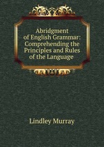Abridgment of English Grammar: Comprehending the Principles and Rules of the Language