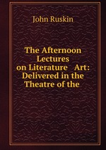 The Afternoon Lectures on Literature & Art: Delivered in the Theatre of the