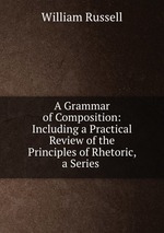 A Grammar of Composition: Including a Practical Review of the Principles of Rhetoric, a Series