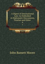 A Digest of International Law: As Embodied in Diplomatic Discussions, Treaties and Other .. 6
