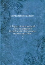 A Digest of International Law: As Embodied in Diplomatic Discussions, Treaties and Other .. 5
