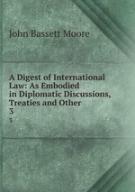 A Digest of International Law: As Embodied in Diplomatic Discussions, Treaties and Other .. 3