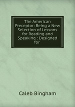 The American Preceptor: Being a New Selection of Lessons for Reading and Speaking : Designed for