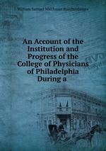 An Account of the Institution and Progress of the College of Physicians of Philadelphia During a