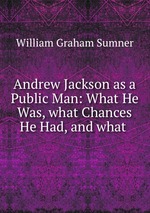 Andrew Jackson as a Public Man: What He Was, what Chances He Had, and what