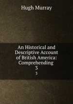 An Historical and Descriptive Account of British America: Comprehending .. 3