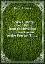 A New History of Great Britain from the Invasion of Julius Caesar to the Present Time