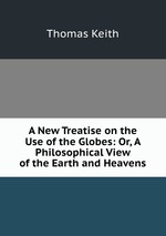 A New Treatise on the Use of the Globes: Or, A Philosophical View of the Earth and Heavens