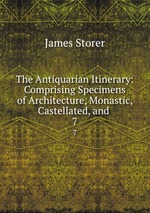 The Antiquarian Itinerary: Comprising Specimens of Architecture, Monastic, Castellated, and .. 7