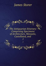 The Antiquarian Itinerary: Comprising Specimens of Architecture, Monastic, Castellated, and .. 1