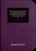 The Antiquarian Itinerary: Comprising Specimens of Architecture, Monastic, Castellated, and .. 4
