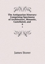 The Antiquarian Itinerary: Comprising Specimens of Architecture, Monastic, Castellated, and .. 6