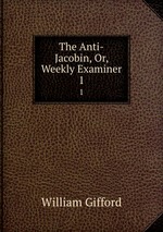 The Anti-Jacobin, Or, Weekly Examiner. 1