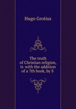 The truth of Christian religion, tr. with the addition of a 7th book, by S