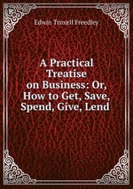 A Practical Treatise on Business: Or, How to Get, Save, Spend, Give, Lend