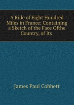 A Ride of Eight Hundred Miles in France: Containing a Sketch of the Face Ofthe Country, of Its