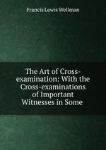 The Art of Cross-examination: With the Cross-examinations of Important Witnesses in Some