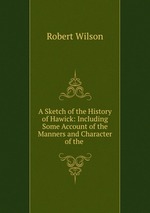 A Sketch of the History of Hawick: Including Some Account of the Manners and Character of the