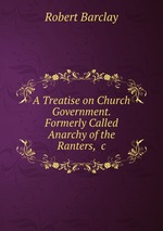 A Treatise on Church Government. Formerly Called Anarchy of the Ranters, &c