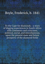 To the Cape for diamonds. : a story of digging experiences in South Africa with comments and criticisms, political, social, and miscellaneous, upon the present state and future prospects of the diamond fields