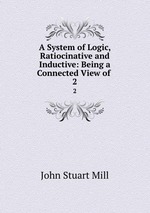 A System of Logic, Ratiocinative and Inductive: Being a Connected View of .. 2