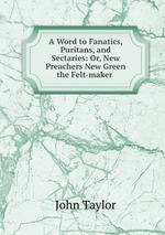 A Word to Fanatics, Puritans, and Sectaries: Or, New Preachers New Green the Felt-maker
