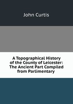 A Topographical History of the County of Leicester: The Ancient Part Compiled from Parlimentary