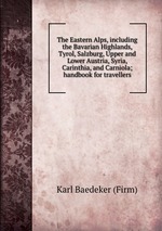 The Eastern Alps, including the Bavarian Highlands, Tyrol, Salzburg, Upper and Lower Austria, Syria, Carinthia, and Carniola; handbook for travellers