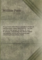 An account of W. Penn`s travails in Holland and Germany, Anno MDCLXXVII : for the service of the gospel of Christ, by way of journal ; containing also divers letters and epistles writ to several great and eminent persons whilst there