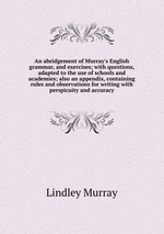 An abridgement of Murray`s English grammar, and exercises; with questions, adapted to the use of schools and academies; also an appendix, containing rules and observations for writing with perspicuity and accuracy