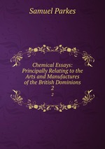 Chemical Essays: Principally Relating to the Arts and Manufactures of the British Dominions. 2