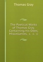 The Poetical Works of Thomas Gray. Containing his Odes, Miscellanies, &c. &c. &c