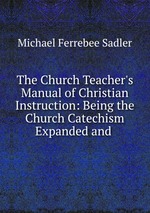 The Church Teacher`s Manual of Christian Instruction: Being the Church Catechism Expanded and