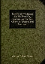 Cicero`s Five Books De Finibus: Or, Concerning the Last Object of Desire and Aversion