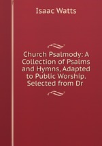 Church Psalmody: A Collection of Psalms and Hymns, Adapted to Public Worship. Selected from Dr