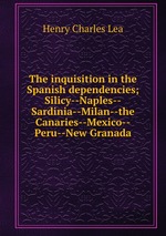The inquisition in the Spanish dependencies; Silicy--Naples--Sardinia--Milan--the Canaries--Mexico--Peru--New Granada