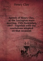 Speech of Henry Clay, at the Lexington mass meeting, 13th November, 1847 : together with the resolutions adopted on that occasion