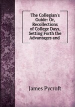 The Collegian`s Guide: Or, Recollections of College Days, Setting Forth the Advantages and