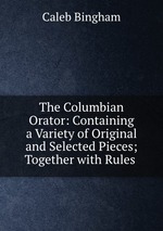 The Columbian Orator: Containing a Variety of Original and Selected Pieces; Together with Rules