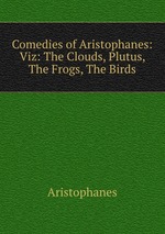 Comedies of Aristophanes: Viz: The Clouds, Plutus, The Frogs, The Birds
