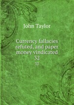 Currency fallacies refuted, and paper money vindicated. 32