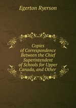 Copies of Correspondence Between the Chief Superintendent of Schools for Upper Canada, and Other