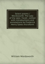 Select poems / Wordsworth. The lady of the lake / Scott ; edited with introductions and annotations by Frederick Henry Sykes microform