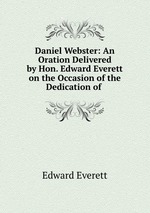 Daniel Webster: An Oration Delivered by Hon. Edward Everett on the Occasion of the Dedication of