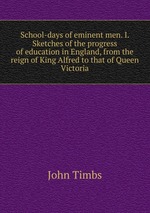 School-days of eminent men. I. Sketches of the progress of education in England, from the reign of King Alfred to that of Queen Victoria