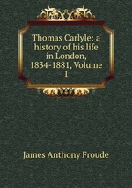 Thomas Carlyle: a history of his life in London, 1834-1881, Volume 1