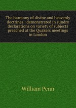 The harmony of divine and heavenly doctrines : demonstrated in sundry declarations on variety of subjects preached at the Quakers meetings in London
