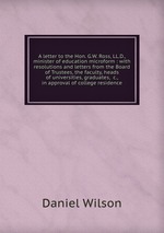 A letter to the Hon. G.W. Ross, LL.D., minister of education microform : with resolutions and letters from the Board of Trustees, the faculty, heads of universities, graduates, &c., in approval of college residence