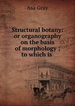 Structural botany: or organography on the basis of morphology ; to which is